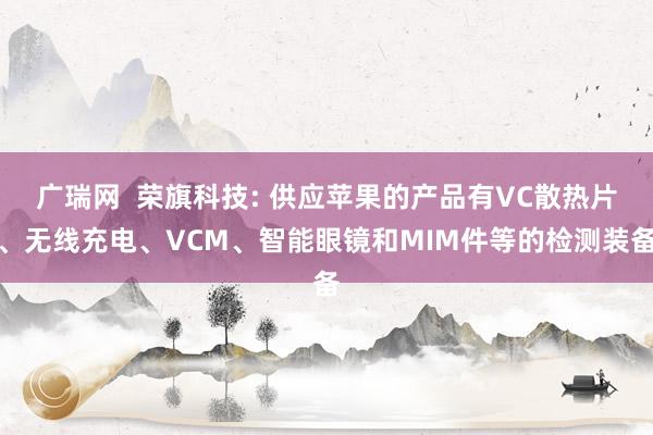 广瑞网  荣旗科技: 供应苹果的产品有VC散热片、无线充电、VCM、智能眼镜和MIM件等的检测装备