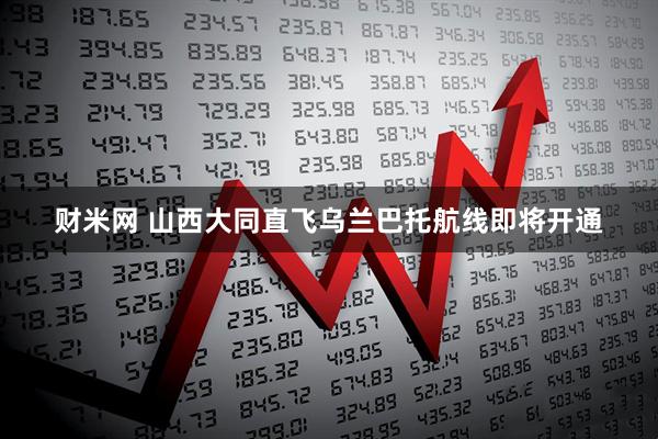 财米网 山西大同直飞乌兰巴托航线即将开通