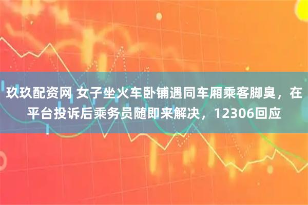 玖玖配资网 女子坐火车卧铺遇同车厢乘客脚臭，在平台投诉后乘务员随即来解决，12306回应