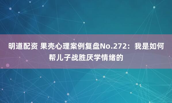 明道配资 果壳心理案例复盘No.272：我是如何帮儿子战胜厌学情绪的