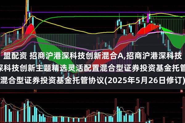 盟配资 招商沪港深科技创新混合A,招商沪港深科技创新混合C: 招商沪港深科技创新主题精选灵活配置混合型证券投资基金托管协议(2025年5月26日修订)