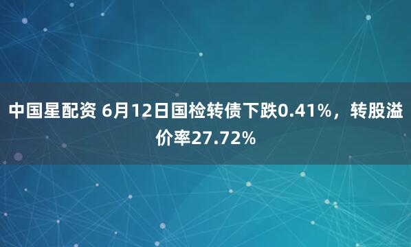 中国星配资 6月12日国检转债下跌0.41%，转股溢价率27.72%
