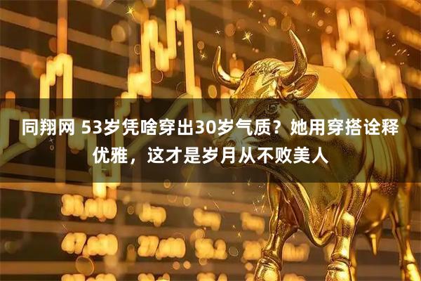 同翔网 53岁凭啥穿出30岁气质？她用穿搭诠释优雅，这才是岁月从不败美人