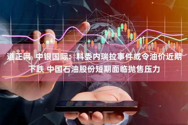 道正网  中银国际：料委内瑞拉事件或令油价近期下跌 中国石油股份短期面临抛售压力