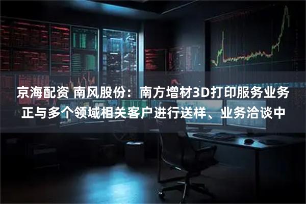 京海配资 南风股份：南方增材3D打印服务业务正与多个领域相关客户进行送样、业务洽谈中