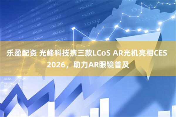 乐盈配资 光峰科技携三款LCoS AR光机亮相CES 2026，助力AR眼镜普及