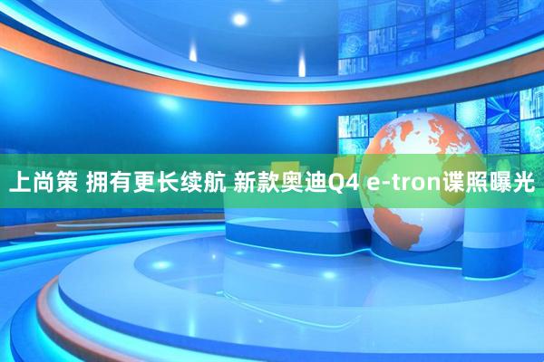 上尚策 拥有更长续航 新款奥迪Q4 e-tron谍照曝光