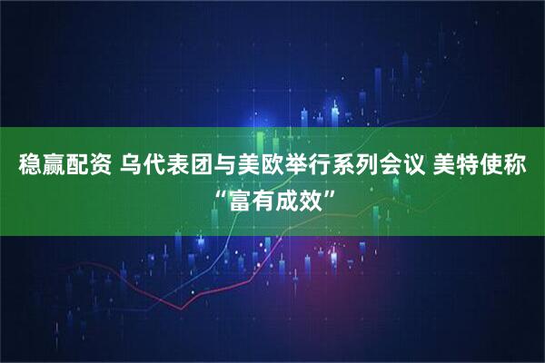 稳赢配资 乌代表团与美欧举行系列会议 美特使称“富有成效”