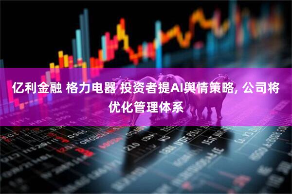 亿利金融 格力电器 投资者提AI舆情策略, 公司将优化管理体系