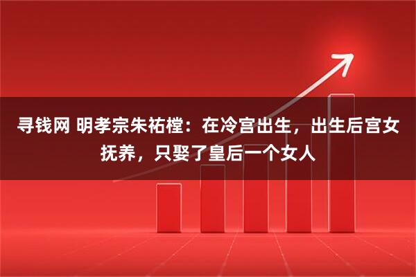 寻钱网 明孝宗朱祐樘：在冷宫出生，出生后宫女抚养，只娶了皇后一个女人