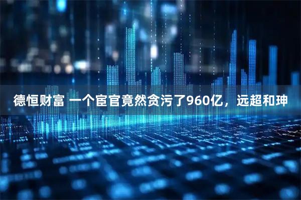 德恒财富 一个宦官竟然贪污了960亿，远超和珅