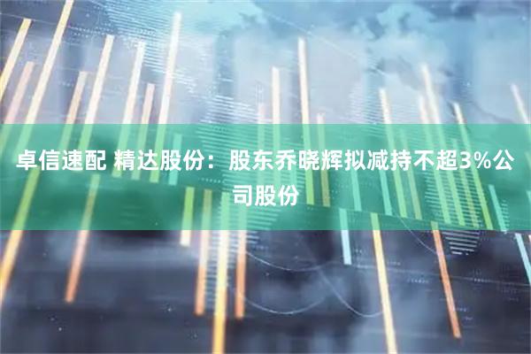 卓信速配 精达股份：股东乔晓辉拟减持不超3%公司股份