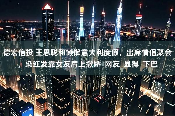 德宏信投 王思聪和懒懒意大利度假，出席情侣聚会，染红发靠女友肩上撒娇_网友_显得_下巴